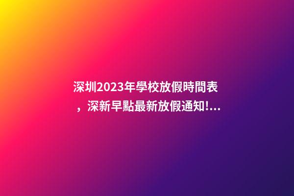 深圳2023年學校放假時間表，深新早點最新放假通知!今年還有16天假……-第1張-觀點-玄機派
